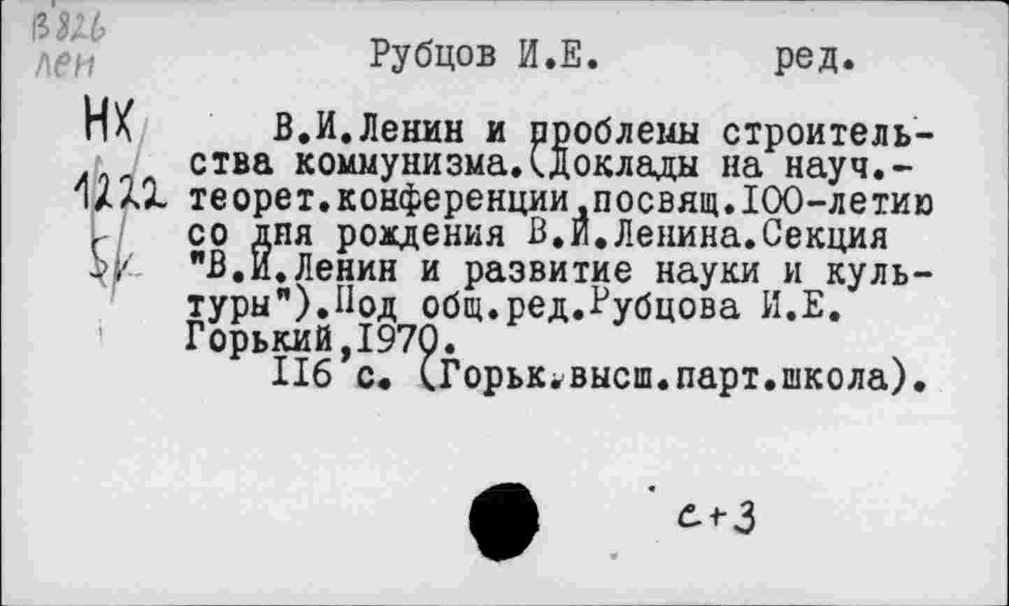 ﻿/\ен
Рубцов И.Е.
ред.
НК
1Ш
В.И.Ленин и проблемы строительства коммунизмаД доклады на науч.-теорет.конференциидпосвящ.100-летию со дня рождения В.И.Ленина.Секция "В.И.Ленин и развитие науки и культуры”).Под общ.ред.Рубцова И.Е. Горький,1970.
116 с. (Горьк^высш.парт.школа).